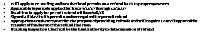 Text Box: •	Will apply to re-roofing and weatherhead permits on a refund basis to property owners
•	Applicable to permits applied for from 9/11/17 through 12/31/17
•	Deadline to apply for permit refund will be 2/28/18
•	Signed affidavit with permit number required for permit refund
•	Appropriates cash carryover for the purpose of providing refunds and will require Council approval for transfer of funds out of the refund line item
•	Building Inspection Chief will be the final authority in determination of refund

